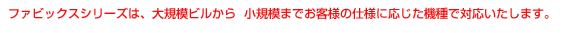 ファビックスシリーズは、大規模から小規模までお客様の使用に応じた機種で対応いたします。