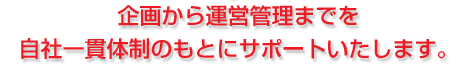 企画から運営管理までを自社一貫体制のもとにサポートいたします。