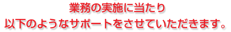 業務の実施に当たり以下のようなサポートをさせていただきます。