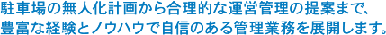 駐車場の無人化計画から合理的な運営管理の提案まで、豊富な経験とノウハウで自信のある管理業務を展開します。